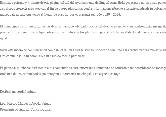 Estimado paisano y visitante de esta página oficial del Ayuntamiento de Singuilucan, Hidalgo; es para mí un gusto poner a su disposición este sitio web con el fin de que puedas contar con la información referente a las actividades de tu gobierno municipal, mismo que tengo el honor de presidir por el presente periodo 2020 - 2024. El municipio de Singuilucan es un destino turístico obligado por la cálidez de su gente y su gastronomía sin igual, productor distinguido de pulque artesanal que junto con los platillos regionales te harán disfrutar de nuestra tierra sin igual. Sirva este medio de comunicación como un canal más para buscar soluciones en conjunto a las problemáticas que aquejan a tu comunidad, a tu colonia o a tu calle de forma particular. El personal municipal está atento a tus comentarios para buscar las alternativas de solución a las necesidades de todas y cada una de los comunidades que integran el territorio municipal, este espacio es tuyo. Reciban un cordial saludo. Lic. Marcos Miguel Taboada Vargas Presidente Municipal Constitucional 